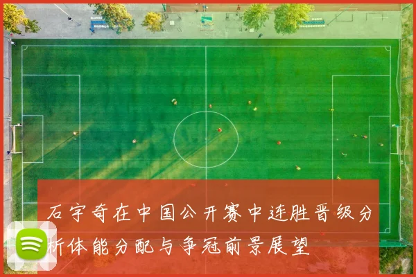 石宇奇在中国公开赛中连胜晋级分析体能分配与争冠前景展望